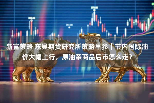 新富策略 东吴期货研究所策略早参｜节内国际油价大幅上行，原油系商品后市怎么走？