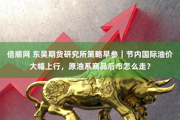 倍顺网 东吴期货研究所策略早参｜节内国际油价大幅上行，原油系商品后市怎么走？