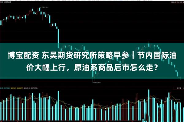 博宝配资 东吴期货研究所策略早参｜节内国际油价大幅上行，原油系商品后市怎么走？