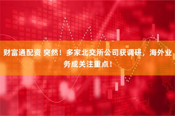财富通配资 突然！多家北交所公司获调研，海外业务成关注重点！