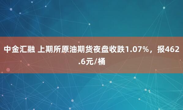 中金汇融 上期所原油期货夜盘收跌1.07%，报462.6元/桶