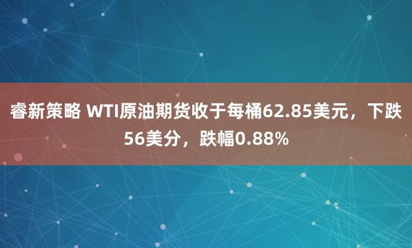 睿新策略 WTI原油期货收于每桶62.85美元，下跌56美分，跌幅0.88%