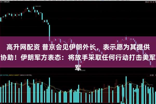 高升网配资 普京会见伊朗外长，表示愿为其提供协助！伊朗军方表态：将放手采取任何行动打击美军