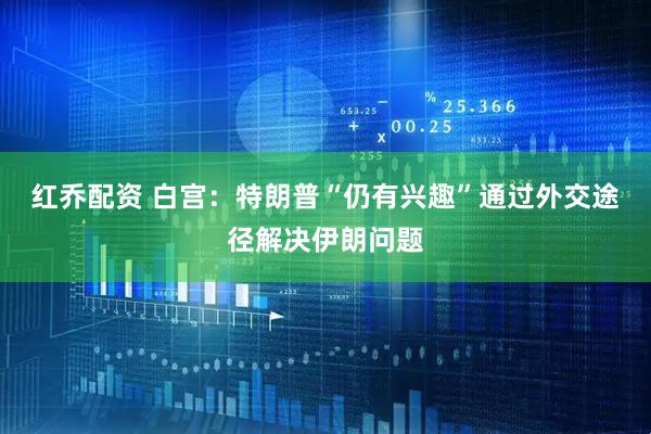 红乔配资 白宫：特朗普“仍有兴趣”通过外交途径解决伊朗问题