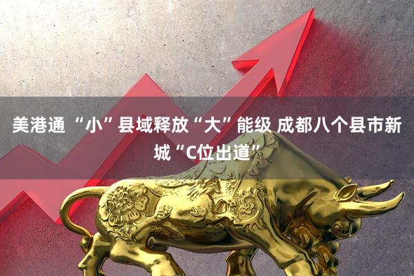 美港通 “小”县域释放“大”能级 成都八个县市新城“C位出道”