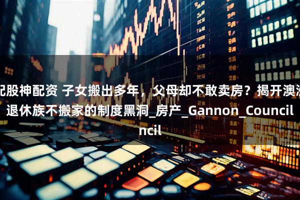配股神配资 子女搬出多年，父母却不敢卖房？揭开澳洲退休族不搬家的制度黑洞_房产_Gannon_Council