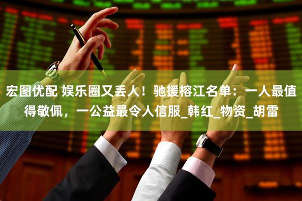 宏图优配 娱乐圈又丢人！驰援榕江名单：一人最值得敬佩，一公益最令人信服_韩红_物资_胡雷