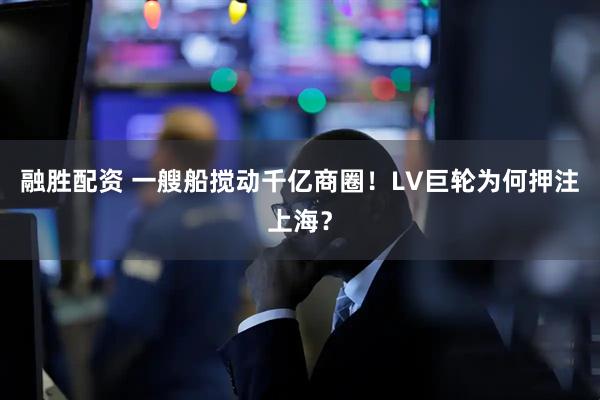融胜配资 一艘船搅动千亿商圈!LV巨轮为何押注上海?