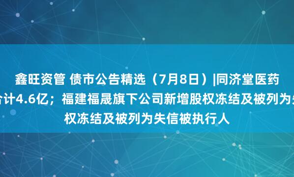 鑫旺资管 债市公告精选（7月8日）|同济堂医药未兑付本息合计4.6亿；福建福晟旗下公司新增股权冻结及被列为失信被执行人