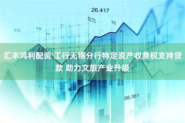 汇丰鸿利配资 工行无锡分行特定资产收费权支持贷款 助力文旅产业升级