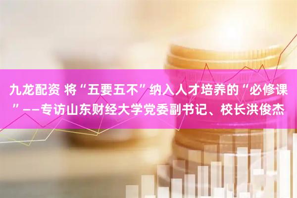 九龙配资 将“五要五不”纳入人才培养的“必修课”——专访山东财经大学党委副书记、校长洪俊杰