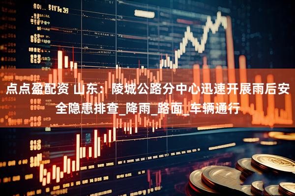 点点盈配资 山东：陵城公路分中心迅速开展雨后安全隐患排查_降雨_路面_车辆通行