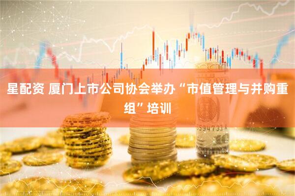 星配资 厦门上市公司协会举办“市值管理与并购重组”培训