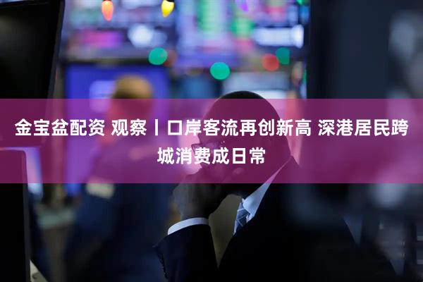 金宝盆配资 观察丨口岸客流再创新高 深港居民跨城消费成日常