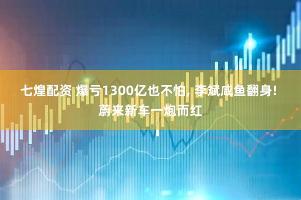 七煌配资 爆亏1300亿也不怕, 李斌咸鱼翻身! 蔚来新车一炮而红