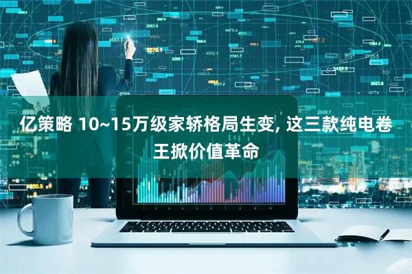 亿策略 10~15万级家轿格局生变, 这三款纯电卷王掀价值革命