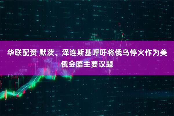 华联配资 默茨、泽连斯基呼吁将俄乌停火作为美俄会晤主要议题