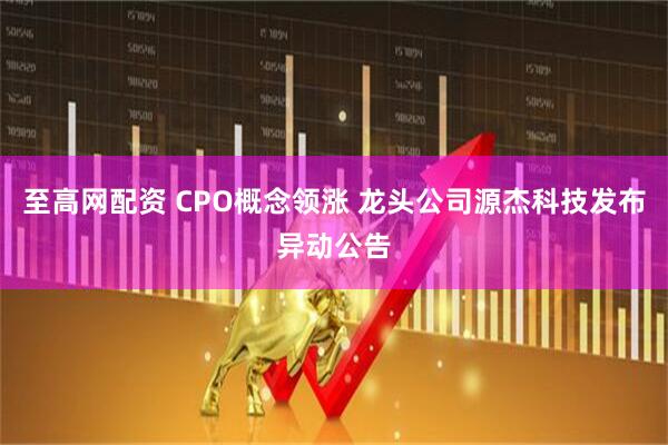 至高网配资 CPO概念领涨 龙头公司源杰科技发布异动公告