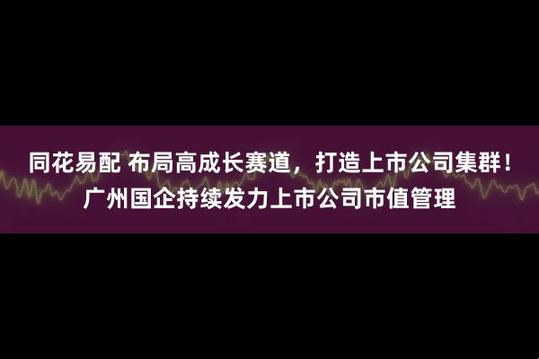 同花易配 布局高成长赛道,打造上市公司集群!广州国企持续发力上市公司市值管理