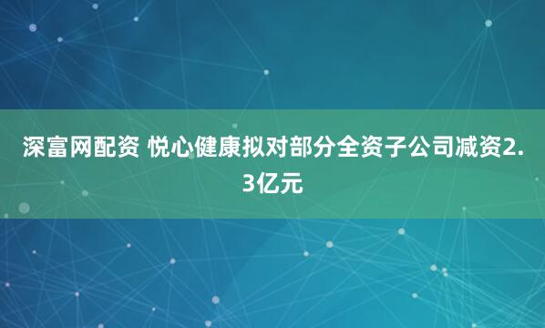 深富网配资 悦心健康拟对部分全资子公司减资2.3亿元