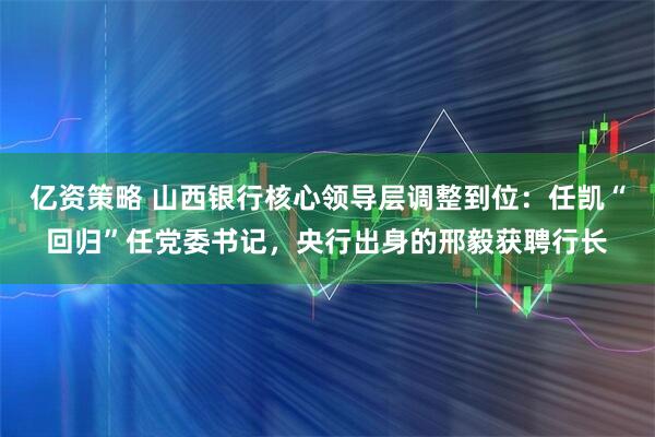 亿资策略 山西银行核心领导层调整到位：任凯“回归”任党委书记，央行出身的邢毅获聘行长