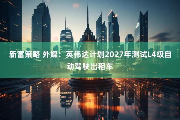 新富策略 外媒：英伟达计划2027年测试L4级自动驾驶出租车